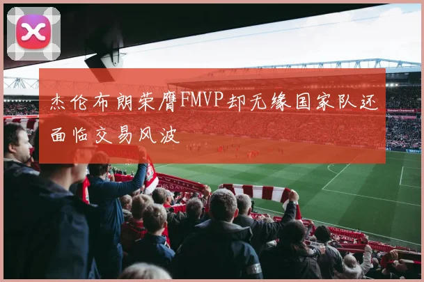 杰伦布朗荣膺FMVP却无缘国家队还面临交易风波