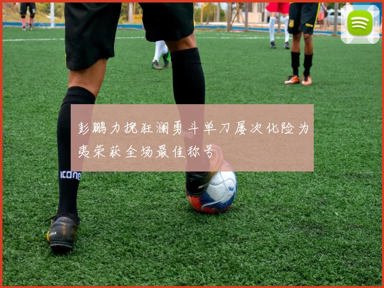 彭鹏力挽狂澜勇斗单刀屡次化险为夷荣获全场最佳称号