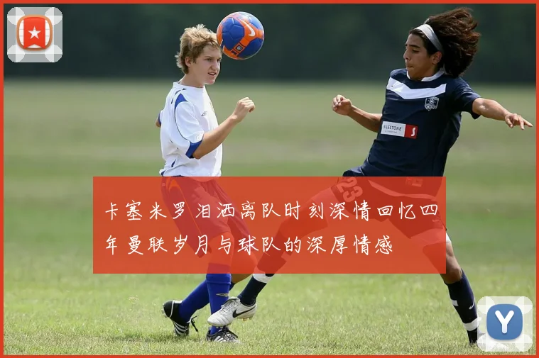 卡塞米罗泪洒离队时刻深情回忆四年曼联岁月与球队的深厚情感