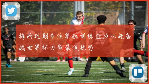 梅西近期专注单独训练全力以赴备战世界杯力争最佳状态