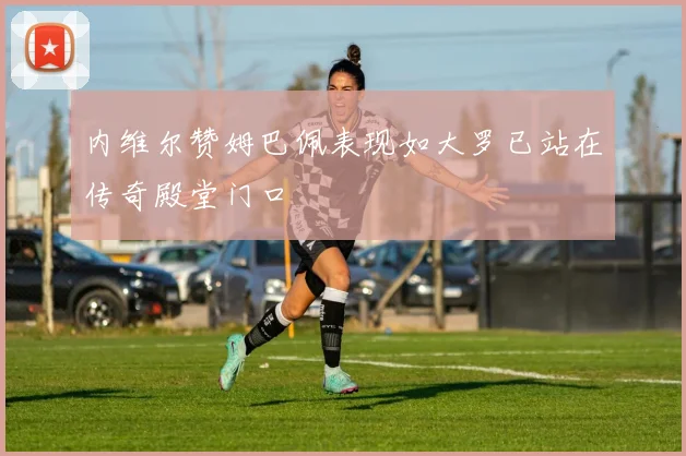 内维尔赞姆巴佩表现如大罗已站在传奇殿堂门口