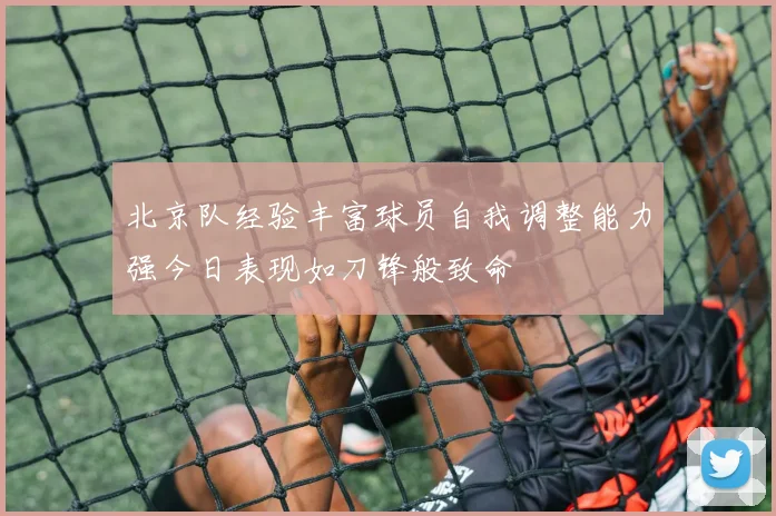 北京队经验丰富球员自我调整能力强今日表现如刀锋般致命