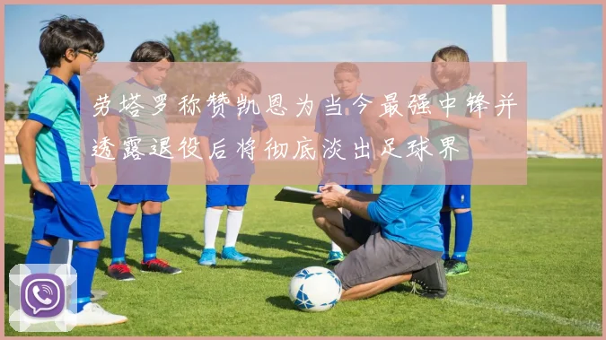 劳塔罗称赞凯恩为当今最强中锋并透露退役后将彻底淡出足球界