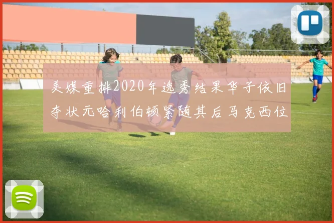 美媒重排2020年选秀结果华子依旧夺状元哈利伯顿紧随其后马克西位列探花
